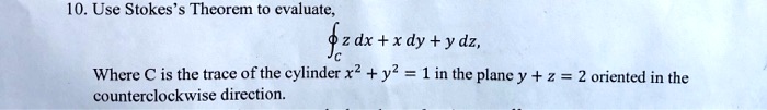 10. Use Stokes's Theorem to evaluate,
?C z dx + x dy + y dz,
Where C is the trace of the cylinder x^2 + y^2 = 1 in the plane y + z = 2 oriented in the counterclockwise direction.