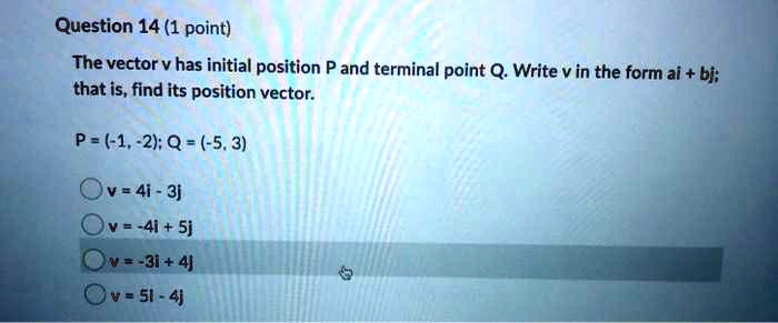 The vector v has initial position P and terminal point Q. Write v in the form ai + bj; that is, find its position vector.

P = (-1, -2); Q = (-5, 3)

v = 4i - 3j
v = -4i + 5j
v = -3i + 4j
v = 5i - 4j