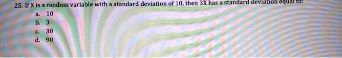 25. If X is a random variable with a standard deviation of 10, then 3X has a standard deviation equal to:
a. 10
b. 3
c. 30
d. 90