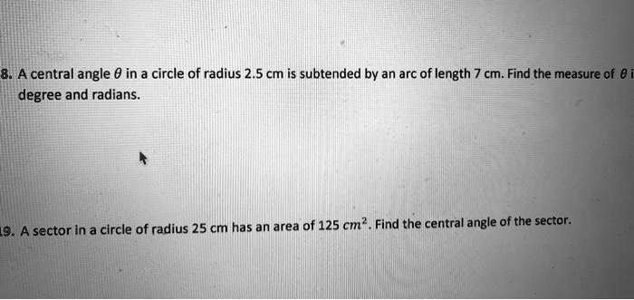 8. A central angle ? in a circle of radius 2.5 cm is subtended by an arc of length 7 cm. Find the measure of ? in degree and radians.

9. A sector in a circle of radius 25 cm has an area of 125 cm². Find the central angle of the sector.