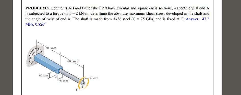 PROBLEM 5. Segments AB and BC of the shaft have circular and square cross sections, respectively. If end A is subjected to a torque of T = 2 kN-m, determine the absolute maximum shear stress developed in the shaft and the angle of twist of end A. The shaft is made from A-36 steel (G = 75 GPa) and is fixed at C. Answer: 47.2 MPa, 0.820°