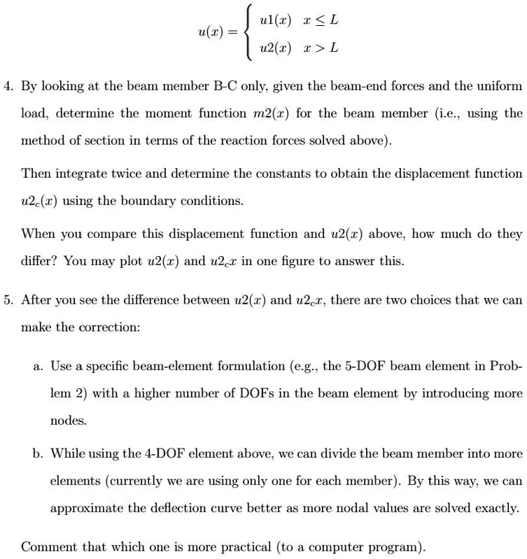 u(x) =  u1(x)     x ≤L 
 u2(x)     x > L 
4. By looking at the beam member B-C only, given the beam-end forces and the uniform
load, determine the moment function m2(x) for the beam member (i.e., using the
method of section in terms of the reaction forces solved above).
Then integrate twice and determine the constants to obtain the displacement function
u2c(x) using the boundary conditions.
When you compare this displacement function and u2(x) above, how much do they
differ? You may plot u2(x) and u2cx in one figure to answer this.
5. After you see the difference between u2(x) and u2x, there are two choices that we can
make the correction:
a. Use a specific beam-element formulation (e.g., the 5-DOF beam element in Prob-
lem 2) with a higher number of DOFs in the beam element by introducing more
nodes.
b. While using the 4-DOF element above, we can divide the beam member into more
elements (currently we are using only one for each member). By this way, we can
approximate the deflection curve better as more nodal values are solved exactly.
Comment that which one is more practical (to a computer program).