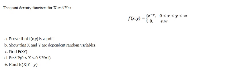 The joint density function for X and Y is
f(x,y) =  e^-y, 0 < x < y < ?
0, e.w
a. Prove that f(x,y) is a pdf.
b. Show that X and Y are dependent random variables.
c. Find E(XY)
d. Find P(0 < X < 0.5|Y=1)
e. Find E(X|Y=y)