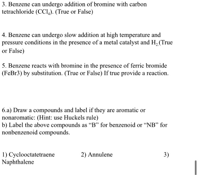 3. Benzene can undergo addition of bromine with carbon tetrachloride (CCl4). (True or False)

4. Benzene can undergo slow addition at high temperature and pressure conditions in the presence of a metal catalyst and H2.(True or False)

5. Benzene reacts with bromine in the presence of ferric bromide (FeBr3) by substitution. (True or False) If true provide a reaction.

6.a) Draw a compounds and label if they are aromatic or nonaromatic: (Hint: use Huckels rule)
b) Label the above compounds as "B" for benzenoid or "NB" for nonbenzenoid compounds.

1) Cyclooctatetraene 2) Annulene 3) Naphthalene