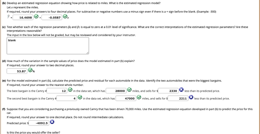 (b) Develop an estimated regression equation showing how price is related to miles. What is the estimated regression model?
Let x represent the miles.
If required, round your answers to four decimal places. For subtractive or negative numbers use a minus sign even if there is a + sign before the blank. (Example: -300)
? = 16.4698 + -0.0587 x

(c) Test whether each of the regression parameters ?0 and ?1 is equal to zero at a 0.01 level of significance. What are the correct interpretations of the estimated regression parameters? Are these interpretations reasonable?
The input in the box below will not be graded, but may be reviewed and considered by your instructor.
blank

(d) How much of the variation in the sample values of price does the model estimated in part (b) explain?
If required, round your answer to two decimal places.
53.87%

(e) For the model estimated in part (b), calculate the predicted price and residual for each automobile in the data. Identify the two automobiles that were the biggest bargains.
If required, round your answer to the nearest whole number.
The best bargain is the Camry # 12 in the data set, which has 28000 miles, and sells for 2330 less than its predicted price.
The second best bargain is the Camry # 4 in the data set, which has 47000 miles, and sells for 2211 less than its predicted price.

(f) Suppose that you are considering purchasing a previously owned Camry that has been driven 70,000 miles. Use the estimated regression equation developed in part (b) to predict the price for this car.
If required, round your answer to one decimal place. Do not round intermediate calculations.
Predicted price: -4092.5
Is this the price you would offer the seller?