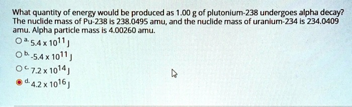 What quantity of energy would be produced as 1.00 g of plutonium-238 undergoes alpha decay? The nuclide mass of Pu-238 is 238.0495 amu, and the nuclide mass of uranium-234 is 234.0409 amu. Alpha particle mass is 4.00260 amu.
a. 5.4 x 10^11 J
b. -5.4 x 10^11 J
c. 7.2 x 10^14 J
d. 4.2 x 10^16 J