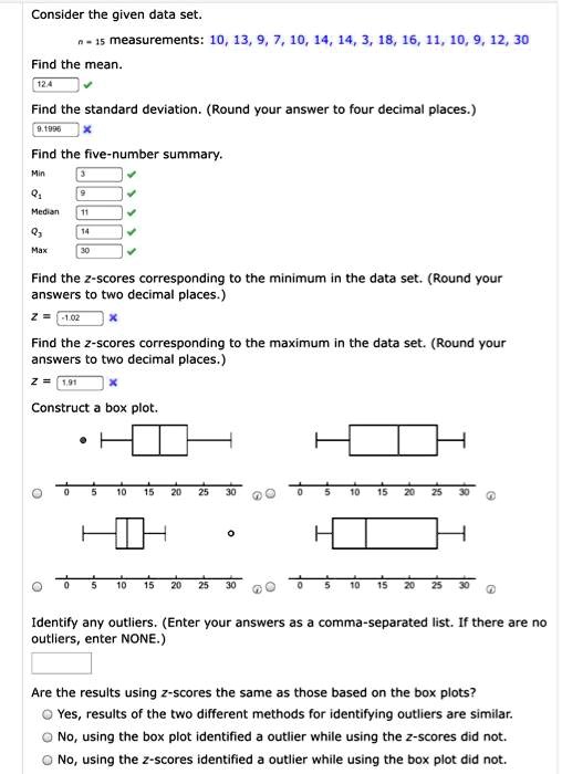 Consider the given data set.
n = 15 measurements: 10, 13, 9, 7, 10, 14, 14, 3, 18, 16, 11, 10, 9, 12, 30
Find the mean.
12.4
Find the standard deviation. (Round your answer to four decimal places.)
9.1996
Find the five-number summary.
Min 3
Q1 9
Median 11
Q3 14
Max 30
Find the z-scores corresponding to the minimum in the data set. (Round your answers to two decimal places.)
z = -1.02
Find the z-scores corresponding to the maximum in the data set. (Round your answers to two decimal places.)
z = 1.91
Construct a box plot.
Identify any outliers. (Enter your answers as a comma-separated list. If there are no outliers, enter NONE.)
Are the results using z-scores the same as those based on the box plots?
Yes, results of the two different methods for identifying outliers are similar.
No, using the box plot identified a outlier while using the z-scores did not.
No, using the z-scores identified a outlier while using the box plot did not.