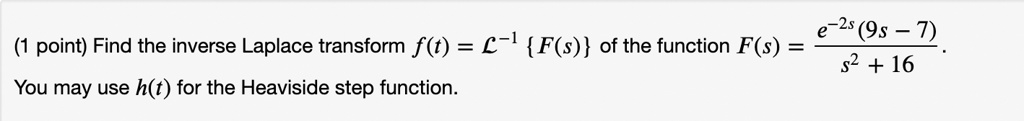 (1 point) Find the inverse Laplace transform f(t) = ℒ^-1{F(s)} of the function F(s) = (e^-2s(9s - 7))/(s^2 + 16).
You may use h(t) for the Heaviside step function.