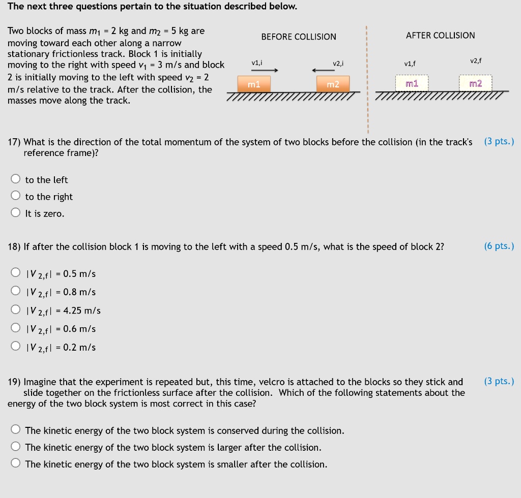 The next three questions pertain to the situation described below.

Two blocks of mass m1 = 2 kg and m2 = 5 kg are moving toward each other along a narrow stationary frictionless track. Block 1 is initially moving to the right with speed v1 = 3 m/s and block 2 is initially moving to the left with speed v2 = 2 m/s relative to the track. After the collision, the masses move along the track.

BEFORE COLLISION
AFTER COLLISION
v1,i
v2,i
v1,f
v2,f
m1
m2
m1
m2

17) What is the direction of the total momentum of the system of two blocks before the collision (in the track's reference frame)?

to the left
to the right
It is zero.

18) If after the collision block 1 is moving to the left with a speed 0.5 m/s, what is the speed of block 2?

|v 2,f| = 0.5 m/s
|v 2,f| = 0.8 m/s
|v 2,f| = 4.25 m/s
|v 2,f| = 0.6 m/s
|v 2,f| = 0.2 m/s

19) Imagine that the experiment is repeated but, this time, velcro is attached to the blocks so they stick and slide together on the frictionless surface after the collision. Which of the following statements about the energy of the two block system is most correct in this case?

The kinetic energy of the two block system is conserved during the collision.
The kinetic energy of the two block system is larger after the collision.
The kinetic energy of the two block system is smaller after the collision.