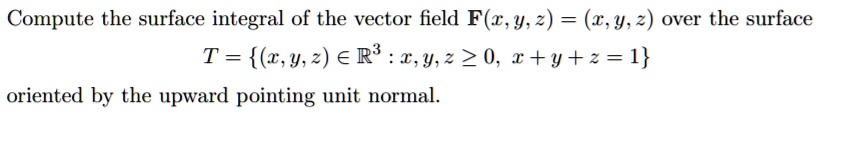 Compute the surface integral of the vector field F(x, y, z) = (x, y, z) over the surface

T = (x, y, z) in mathbbR^3 : x, y, z ge 0, x + y + z = 1

oriented by the upward pointing unit normal.