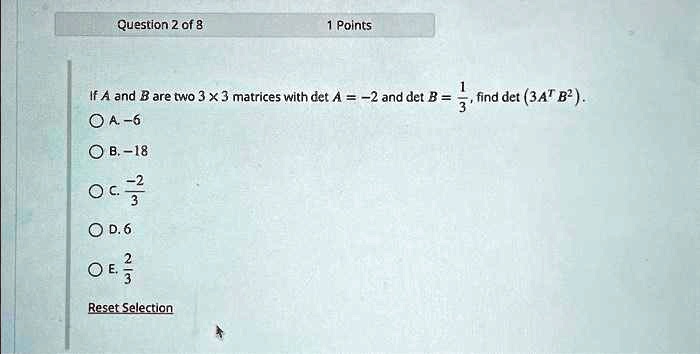 Question 2 of 8
1 Points
If A and B are two 3 ×3 matrices with det A = -2 and det B = (1)/(3), find det (3A^T B^2).
A. -6
B. -18
C. -(2)/(3)
D. 6
E. (2)/(3)
Reset Selection