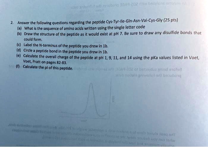 2. Answer the following questions regarding the peptide Cys-Tyr-Ile-Gln-Asn-Val-Cys-Gly (25 pts)
(a) What is the sequence of amino acids written using the single letter code
(b) Draw the structure of the peptide as it would exist at pH 7. Be sure to draw any disulfide bonds that could form.
(c) Label the N-terminus of the peptide you drew in 1b.
(d) Circle a peptide bond in the peptide you drew in 1b.
(e) Calculate the overall charge of the peptide at pH 1, 9, 11, and 14 using the pKa values listed in Voet, Voet, Pratt on pages 82-83.
(f) Calculate the pI of this peptide.
