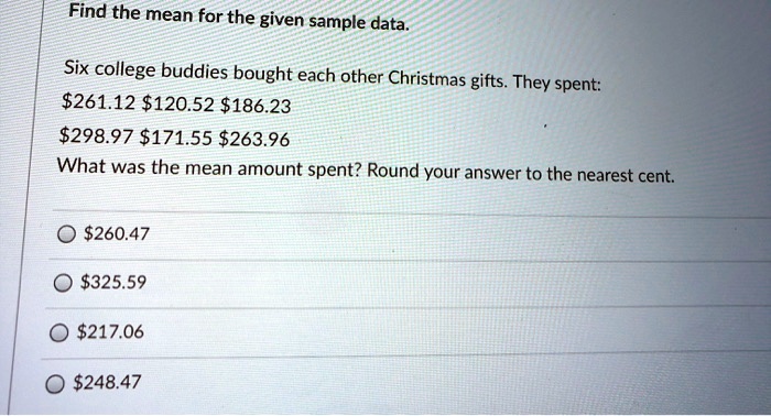 Find the mean for the given sample data.

Six college buddies bought each other Christmas gifts. They spent:
261.12120.52 186.23298.97 171.55263.96
What was the mean amount spent? Round your answer to the nearest cent.

260.47325.59
217.06248.47