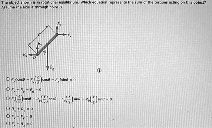 The object shown is in rotational equilibrium. Which equation represents the sum of the torques acting on this object? Assume the axis is through point O.

Fy l cos? - Fg (l/2) cos? - Fx l sin? = 0
Fy + Ry - Fg = 0
Fy (l/2) cos? - Ry (l/2) cos? - Fx (l/2) sin? + Rx (l/2) sin? = 0
Rx + Ry = 0
Fx + Fy = 0
Fx - Rx = 0