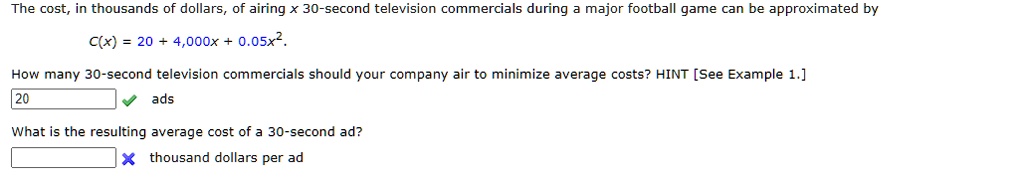 The cost, in thousands of dollars, of airing x 30-second television commercials during a major football game can be approximated by

C(x) = 20 + 4,000x + 0.05x^2.

How many 30-second television commercials should your company air to minimize average costs? HINT [See Example 1.]
ads

What is the resulting average cost of a 30-second ad?
thousand dollars per ad