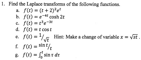 1. Find the Laplace transforms of the following functions.
a. f(t) = (t + 2)^2 e^t
b. f(t) = e^-4t cosh 2t
c. f(t) = t^3 e^-3t
d. f(t) = t cos t
e. f(t) = 1/sqrt(t) Hint: Make a change of variable x = sqrt(st).
f. f(t) = sin t / t
g. f(t) = integral0^t sin tau d tau