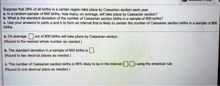 Suppose that 29% of all births in a certain region take place by Caesarian section each year.
a. In a random sample of 800 births, how many, on average, will take place by Caesarian section?
b. What is the standard deviation of the number of Caesarian section births in a sample of 800 births?
c. Use your answers to parts a and b to form an interval that is likely to contain the number of Caesarian section births in a sample of 800 births.

a. On average, out of 800 births will take place by Caesarian section.
(Round to the nearest whole number as needed.)

b. The standard deviation in a sample of 800 births is.
(Round to two decimal places as needed.)

c. The number of Caesarian section births is 95% likely to be in the interval ( , ) using the empirical rule.
(Round to one decimal place as needed.)