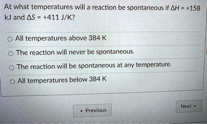 At what temperatures will a reaction be spontaneous if ?H = +158 kJ and ?S = +411 J/K?
All temperatures above 384 K
The reaction will never be spontaneous.
The reaction will be spontaneous at any temperature.
All temperatures below 384 K