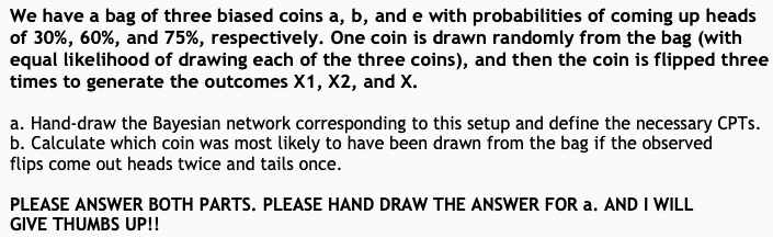 We have a bag of three biased coins a, b, and e with probabilities of coming up heads
of 30%, 60%, and 75%, respectively. One coin is drawn randomly from the bag (with
equal likelihood of drawing each of the three coins), and then the coin is flipped three
times to generate the outcomes X1, X2, and X.
a. Hand-draw the Bayesian network corresponding to this setup and define the necessary CPTs.
b. Calculate which coin was most likely to have been drawn from the bag if the observed
flips come out heads twice and tails once.
PLEASE ANSWER BOTH PARTS. PLEASE HAND DRAW THE ANSWER FOR a. AND I WILL
GIVE THUMBS UP!!