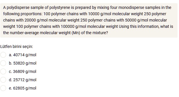 A polydisperse sample of polystyrene is prepared by mixing four monodisperse samples in the following proportions: 100 polymer chains with 10000 g/mol molecular weight 250 polymer chains with 20000 g/mol molecular weight 250 polymer chains with 50000 g/mol molecular weight 100 polymer chains with 100000 g/mol molecular weight Using this information, what is the number-average molecular weight (Mn) of the mixture?

a. 40714 g/mol
b. 53820 g/mol
c. 36809 g/mol
d. 25712 g/mol
e. 62805 g/mol
