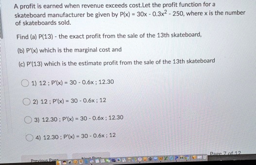 A profit is earned when revenue exceeds cost.Let the profit function for a
skateboard manufacturer be given by P(x) = 30x - 0.3x^2 - 250, where x is the number
of skateboards sold.

Find (a) P(13) - the exact profit from the sale of the 13th skateboard,

(b) P'(x) which is the marginal cost and

(c) P'(13) which is the estimate profit from the sale of the 13th skateboard

1) 12 ; P'(x) = 30 - 0.6x ; 12.30

2) 12 ; P'(x) = 30 - 0.6x ; 12

3) 12.30 ; P'(x) = 30 - 0.6x ; 12.30

4) 12.30 ; P'(x) = 30 - 0.6x ; 12