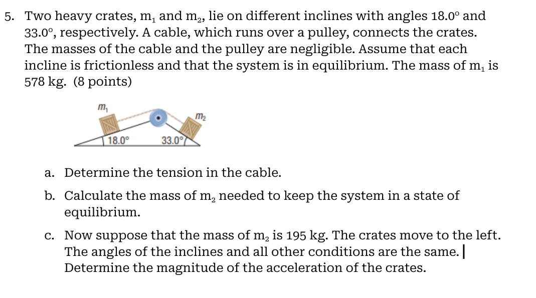 5. Two heavy crates, ( mathrmm1 ) and ( mathrmm2 ), lie on different inclines with angles ( 18.0^circ ) and ( 33.0^circ ), respectively. A cable, which runs over a pulley, connects the crates. The masses of the cable and the pulley are negligible. Assume that each incline is frictionless and that the system is in equilibrium. The mass of ( m1 ) is ( 578 mathrm kg ). (8 points)
a. Determine the tension in the cable.
b. Calculate the mass of ( mathrmm2 ) needed to keep the system in a state of equilibrium.
c. Now suppose that the mass of ( mathrmm2 ) is ( 195 mathrm kg ). The crates move to the left. The angles of the inclines and all other conditions are the same. Determine the magnitude of the acceleration of the crates.