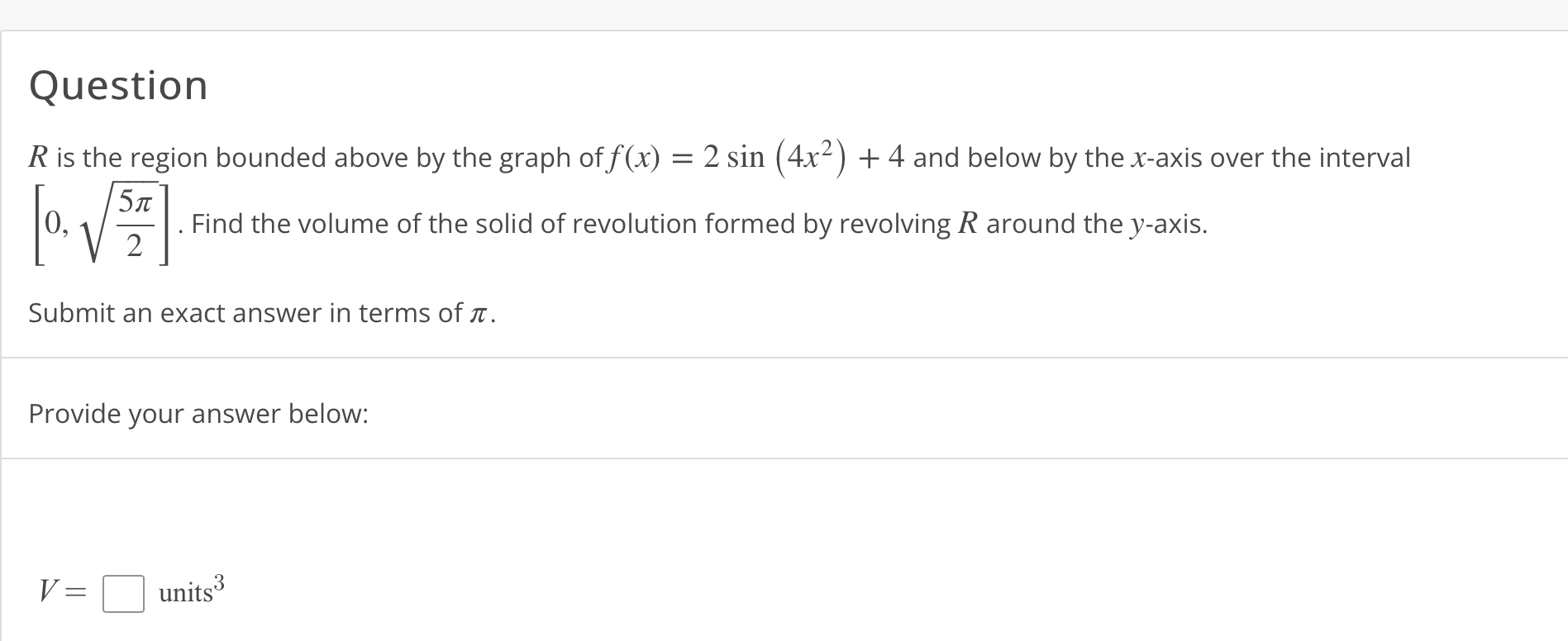 Question
( R ) is the region bounded above by the graph of ( f(x)=2 sin left(4 x^2ight)+4 ) and below by the ( x )-axis over the interval ( left[0, sqrtfrac5 pi2ight] ). Find the volume of the solid of revolution formed by revolving ( R ) around the ( y )-axis.
Submit an exact answer in terms of ( pi ).
Provide your answer below:
[
V=square 	ext  units ^3
]