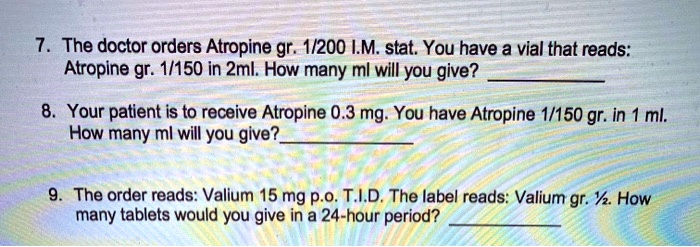 7. The doctor orders Atropine gr. 1/200 I.M. stat. You have a vial that reads: Atropine gr. 1/150 in 2ml. How many ml will you give?

8. Your patient is to receive Atropine 0.3 mg. You have Atropine 1/150 gr. in 1 ml. How many ml will you give?

9. The order reads: Valium 15 mg p.o. T.I.D. The label reads: Valium gr. 1/2. How many tablets would you give in a 24-hour period?