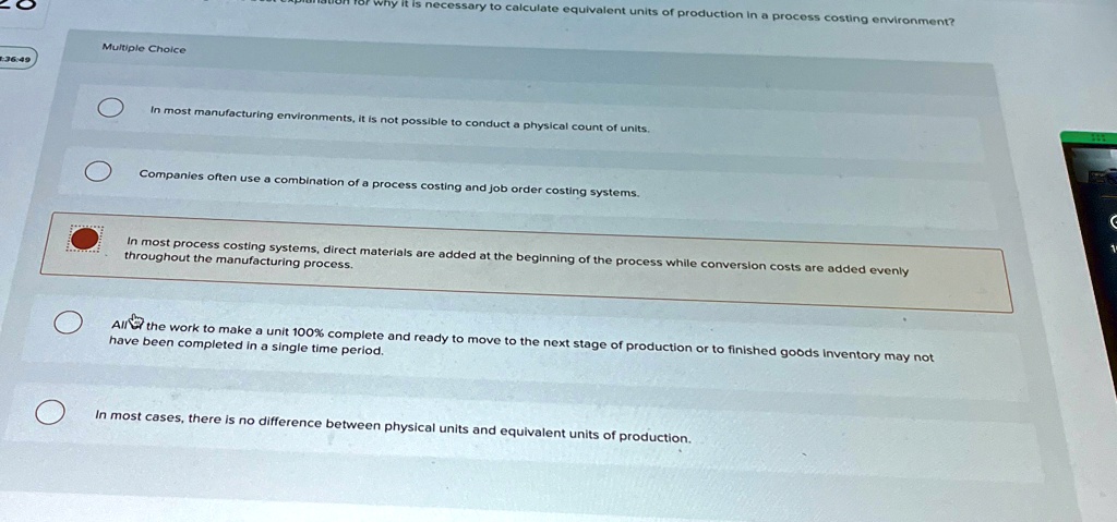 Multiple Choice
In most manufacturing environments, it is not possible to conduct a physical count of units.
Companies often use a combination of a process costing and job order costing systems.
In most process costing systems, direct materials are added at the beginning of the process while conversion costs are added evenly
throughout the manufacturing process.
All the work to make a unit 100% complete and ready to move to the next stage of production or to finished goods inventory may not
have been completed in a single time period.
In most cases, there is no difference between physical units and equivalent units of production.
