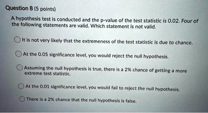 Question 8 (5 points)

A hypothesis test is conducted and the p-value of the test statistic is 0.02. Four of the following statements are valid. Which statement is not valid.

It is not very likely that the extremeness of the test statistic is due to chance.

At the 0.05 significance level, you would reject the null hypothesis.

Assuming the null hypothesis is true, there is a 2% chance of getting a more extreme test statistic.

At the 0.01 significance level, you would fail to reject the null hypothesis.

There is a 2% chance that the null hypothesis is false.