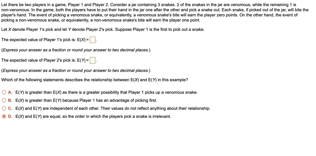 Let there be two players in a game, Player 1 and Player 2. Consider a jar containing 3 snakes. 2 of the snakes in the jar are venomous, while the remaining 1 is non-venomous. In the game, both the players have to put their hand in the jar one after the other and pick a snake out. Each snake, if picked out of the jar, will bite the player's hand. The event of picking a venomous snake, or equivalently, a venomous snake's bite will earn the player zero points. On the other hand, the event of picking a non-venomous snake, or equivalently, a non-venomous snake's bite will earn the player one point.

Let X denote Player 1's pick and let Y denote Player 2's pick. Suppose Player 1 is the first to pick out a snake.

The expected value of Player 1's pick is: E(X) = 

(Express your answer as a fraction or round your answer to two decimal places.)

The expected value of Player 2's pick is: E(Y) = 

(Express your answer as a fraction or round your answer to two decimal places.)

Which of the following statements describes the relationship between E(X) and E(Y) in this example?

A. E(Y) is greater than E(X) as there is a greater possibility that Player 1 picks up a venomous snake.
B. E(X) is greater than E(Y) because Player 1 has an advantage of picking first.
C. E(X) and E(Y) are independent of each other. Their values do not reflect anything about their relationship.
D. E(X) and E(Y) are equal, so the order in which the players pick a snake is irrelevant.