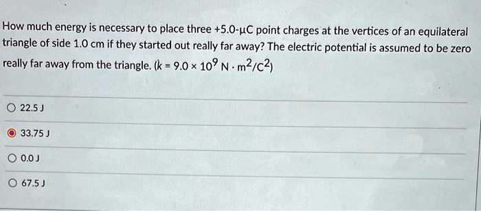 How much energy is necessary to place three +5.0-µC point charges at the vertices of an equilateral triangle of side 1.0 cm if they started out really far away? The electric potential is assumed to be zero really far away from the triangle. (k = 9.0 × 10? N ? m²/C²)

22.5 J
33.75 J
0.0 J
67.5 J
