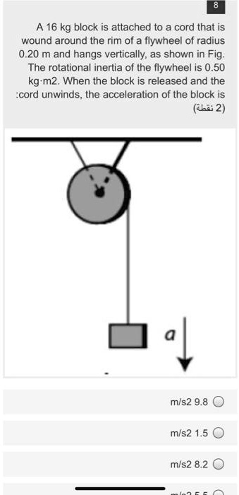 A 16 kg block is attached to a cord that is wound around the rim of a flywheel of radius 0.20 m and hangs vertically, as shown in Fig. The rotational inertia of the flywheel is 0.50 kg·m2. When the block is released and the cord unwinds, the acceleration of the block is

m/s2 9.8
m/s2 1.5
m/s2 8.2