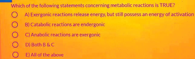 Which of the following statements concerning metabolic reactions is TRUE?
A) Exergonic reactions release energy, but still possess an energy of activation
B) Catabolic reactions are endergonic
C) Anabolic reactions are exergonic
D) Both B     C
E) All of the above