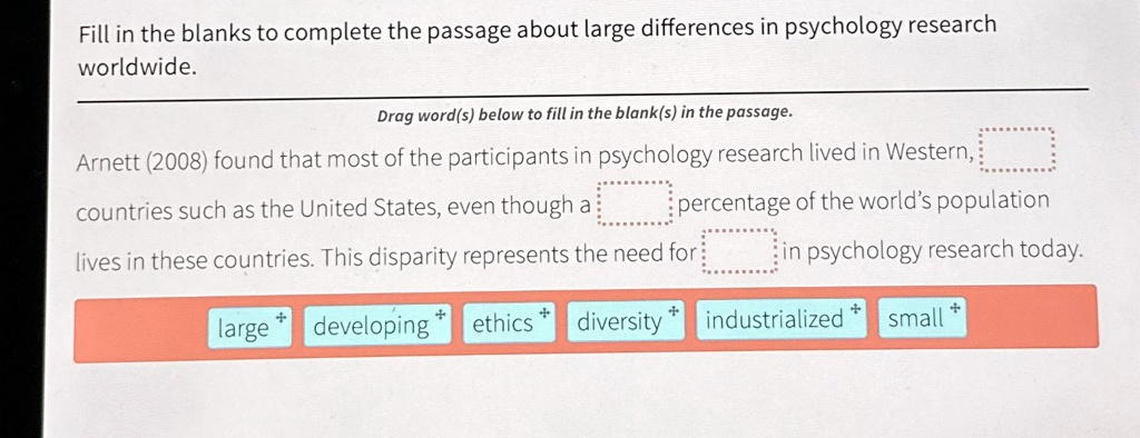 Fill in the blanks to complete the passage about large differences in psychology research worldwide.
Arnett (2008) found that most of the participants in psychology research lived in Western, countries such as the United States, even though a percentage of the world's population lives in these countries. This disparity represents the need for in psychology research today.
large developing ethics diversity industrialized small