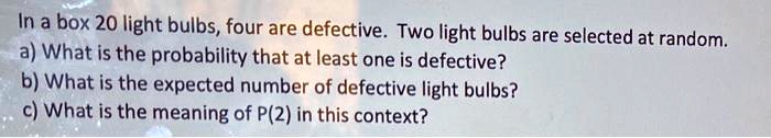 In a box 20 light bulbs, four are defective. Two light bulbs are selected at random.
a) What is the probability that at least one is defective?
b) What is the expected number of defective light bulbs?
c) What is the meaning of P(2) in this context?