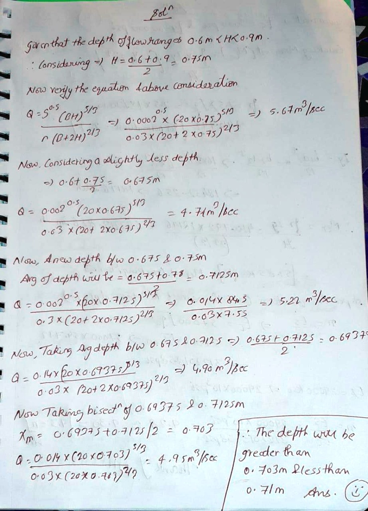 Sol?
Given that the depth of flow ranges 0.6 m < H < 0.9 m.
? Considering => H = (0.6 + 0.9) / 2 = 0.75 m
Now verify the equation     above consideration
Q = S??? (BH)?/3 / r (B+2H)%/3 => 0.0002??? × (20 × 0.75)?/3 / 0.03 × (20 + 2 × 0.75)%/3 => 5.67 m3/sec
Now, Considering a slightly less depth.
=> (0.6 + 0.75) / 2 = 0.675 m
Q = 0.0002??? (20 × 0.675)?/3 / 0.03 × (20 + 2 × 0.675)%/3 = 4.74 m3/sec
Now, A new depth b/w 0.675     0.75 m
Avg of depth will be = (0.675 + 0.75) / 2 = 0.7125 m
Q = 0.0002??? × (20 × 0.7125)?/3 / 0.3 × (20 + 2 × 0.7125)%/3 => 0.014 × 84.5 / 0.03 × 7.55 => 5.22 m3/sec
Now, Taking Avg depth b/w 0.675     0.7125 => (0.675 + 0.7125) / 2 = 0.69375
Q = 0.14 × (20 × 0.69375)?/3 / 0.03 × (20 + 2 × 0.69375)%/3 => 4.90 m3/sec
Now Taking bisect? of 0.69375     0.7125 m
X? = (0.69375 + 0.7125) / 2 = 0.703
Q = 0.014 × (20 × 0.703)?/3 / 0.03 × (20 × 0.703)%/3 = 4.95 m3/sec
? The depth will be greater than 0.703 m     less than 0.71 m Ans.