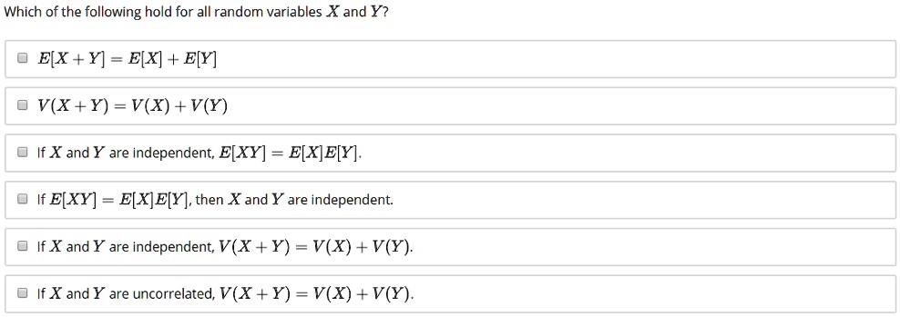 Which of the following hold for all random variables X and Y?
E[X + Y] = E[X] + E[Y]
V(X + Y) = V(X) + V(Y)
If X and Y are independent, E[XY] = E[X]E[Y].
If E[XY] = E[X]E[Y], then X and Y are independent.
If X and Y are independent, V(X + Y) = V(X) + V(Y).
If X and Y are uncorrelated, V(X + Y) = V(X) + V(Y).