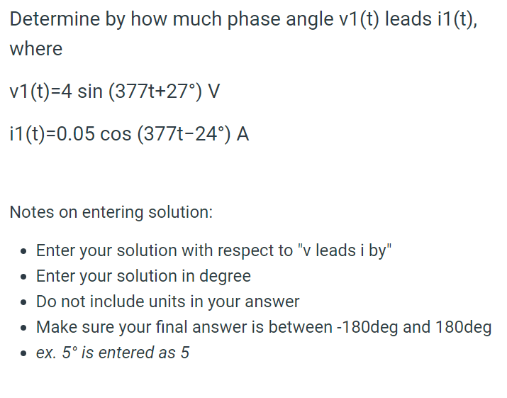 Determine by how much phase angle v1(t) leads i1(t),
where

v1(t)=4 sin (377t+27°) V

i1(t)=0.05 cos (377t-24°) A

Notes on entering solution:

* Enter your solution with respect to "v leads i by"
* Enter your solution in degree
* Do not include units in your answer
* Make sure your final answer is between -180deg and 180deg
* ex. 5° is entered as 5