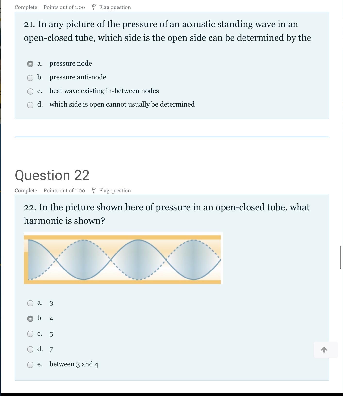 21. In any picture of the pressure of an acoustic standing wave in an open-closed tube, which side is the open side can be determined by the

a. pressure node
b. pressure anti-node
c. beat wave existing in-between nodes
d. which side is open cannot usually be determined

Question 22
22. In the picture shown here of pressure in an open-closed tube, what harmonic is shown?

a. 3
b. 4
c. 5
d. 7
e. between 3 and 4