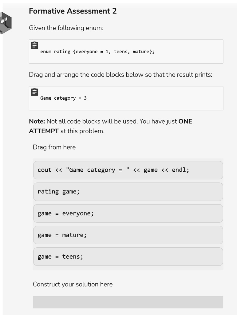 Formative Assessment 2
Given the following enum:
enum rating everyone = 1, teens, mature;
Drag and arrange the code blocks below so that the result prints:
Game category = 3
Note: Not all code blocks will be used. You have just ONE
ATTEMPT at this problem.
Drag from here
cout << "Game category = " << game << endl;
rating game;
game = everyone;
game = mature;
game = teens;
Construct your solution here