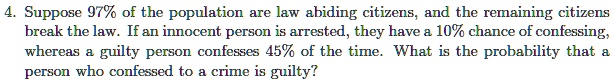 4. Suppose 97% of the population are law abiding citizens, and the remaining citizens break the law. If an innocent person is arrested, they have a 10% chance of confessing, whereas a guilty person confesses 45% of the time. What is the probability that a person who confessed to a crime is guilty?