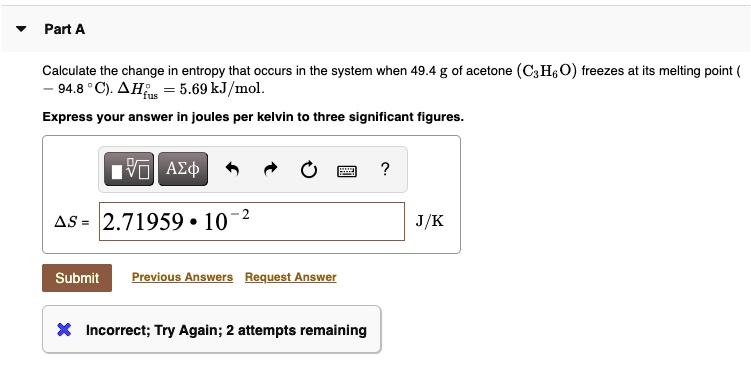 Part A
Calculate the change in entropy that occurs in the system when 49.4 g of acetone (C3H6O) freezes at its melting point (- 94.8 °C). ?H°fus = 5.69 kJ/mol.
Express your answer in joules per kelvin to three significant figures.
?S = 2.71959 * 10^-2 J/K