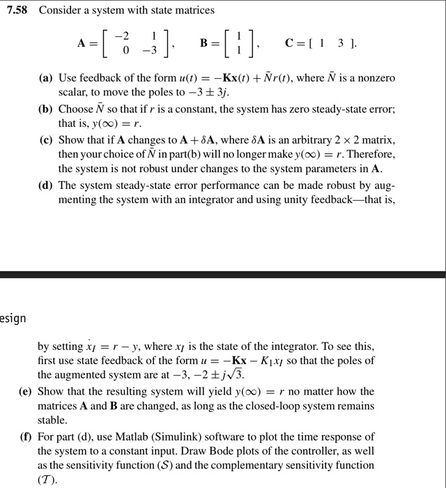 7.58 Consider a system with state matrices

A = [ -2 1; 0 -3 ], B = [ 1; 1 ], C = [ 1 3 ].

(a) Use feedback of the form u(t) = -Kx(t) + Nr(t), where N is a nonzero scalar, to move the poles to -3 ± 3j.
(b) Choose N so that if r is a constant, the system has zero steady-state error; that is, y(?) = r.
(c) Show that if A changes to A + ?A, where ?A is an arbitrary 2 × 2 matrix, then your choice of N in part(b) will no longer make y(?) = r. Therefore, the system is not robust under changes to the system parameters in A.
(d) The system steady-state error performance can be made robust by augmenting the system with an integrator and using unity feedback—that is,

by setting x?I = r ? y, where xI is the state of the integrator. To see this, first use state feedback of the form u = ?Kx ? KI xI so that the poles of the augmented system are at -3, -2 ± j?3.
(e) Show that the resulting system will yield y(?) = r no matter how the matrices A and B are changed, as long as the closed-loop system remains stable.
(f) For part (d), use Matlab (Simulink) software to plot the time response of the system to a constant input. Draw Bode plots of the controller, as well as the sensitivity function (S) and the complementary sensitivity function (T).