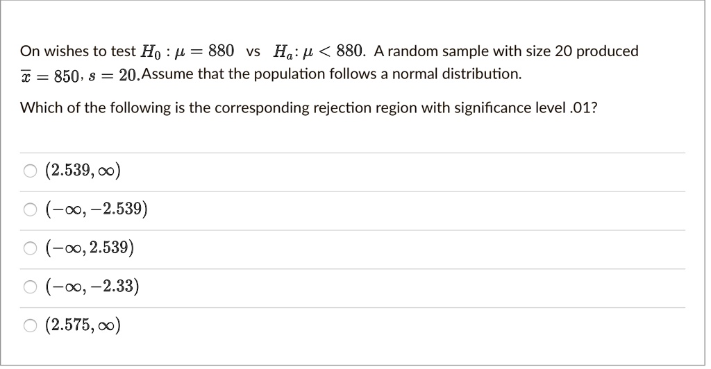 On wishes to test H0 : ? = 880 vs Ha : ? < 880. A random sample with size 20 produced x? = 850, s = 20. Assume that the population follows a normal distribution.
Which of the following is the corresponding rejection region with significance level .01?
(2.539, ?)
(-?, -2.539)
(-?, 2.539)
(-?, -2.33)
(2.575, ?)