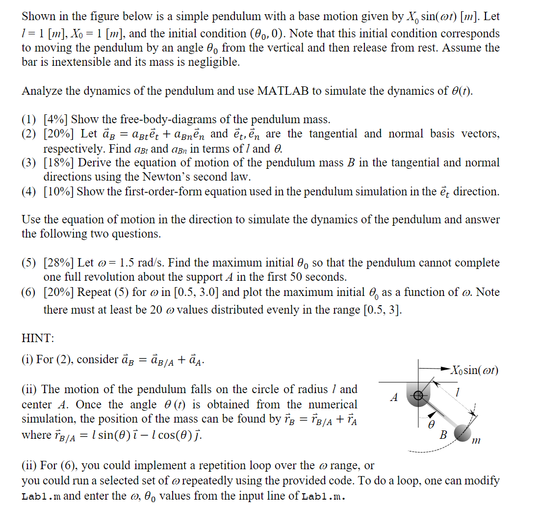 Shown in the figure below is a simple pendulum with a base motion given by X0sin (ω t)[m]. Let l=1[ m], X0=1[ m], and the initial condition (θ0, 0). Note that this initial condition corresponds to moving the pendulum by an angle θ0 from the vertical and then release from rest. Assume the bar is inextensible and its mass is negligible.
Analyze the dynamics of the pendulum and use MATLAB to simulate the dynamics of θ(t).
(1) [4%] Show the free-body-diagrams of the pendulum mass.
(2) [20%] Let a⃗B=aB te⃗t+aB ne⃗n and e⃗t, e⃗n are the tangential and normal basis vectors, respectively. Find aB t and aB n in terms of l and θ.
(3) [18 %] Derive the equation of motion of the pendulum mass B in the tangential and normal directions using the Newton's second law.
(4) [10 %] Show the first-order-form equation used in the pendulum simulation in the e⃗t direction.
Use the equation of motion in the direction to simulate the dynamics of the pendulum and answer the following two questions.
(5) [28 %] Let ω=1.5 rad / s. Find the maximum initial θ0 so that the pendulum cannot complete one full revolution about the support A in the first 50 seconds.
(6) [20 %] Repeat (5) for ω in [0.5,3.0] and plot the maximum initial θ0 as a function of ω. Note there must at least be 20 ω values distributed evenly in the range [0.5,3].
HINT:
(i) For (2), consider a⃗B=a⃗B / A+a⃗A.
(ii) The motion of the pendulum falls on the circle of radius l and center A. Once the angle θ(t) is obtained from the numerical simulation, the position of the mass can be found by r⃗B=r⃗B / A+r⃗A where r⃗B / A=l sin (θ) -l cos (θ).
(ii) For (6), you could implement a repetition loop over the ω range, or you could run a selected set of ω repeatedly using the provided code. To do a loop, one can modify Lab1.m and enter the ω, θ0 values from the input line of Lab 1 . m.