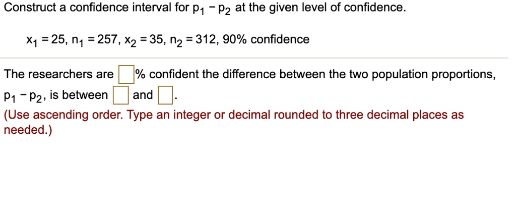 Construct a confidence interval for p1 - p2 at the given level of confidence.

x1 = 25, n1 = 257, x2 = 35, n2 = 312, 90% confidence

The researchers are % confident the difference between the two population proportions,
p1 - p2, is between and .
(Use ascending order. Type an integer or decimal rounded to three decimal places as
needed.)