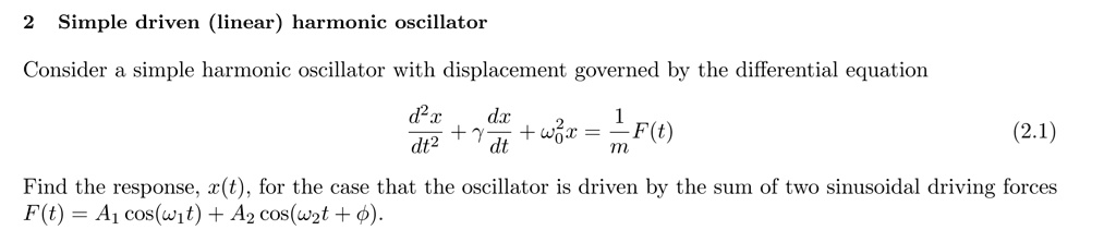 Simple driven (linear) harmonic oscillator

Consider a simple harmonic oscillator with displacement governed by the differential equation

d²x/dt² + ? dx/dt + ??²x = 1/m F(t)

Find the response, x(t), for the case that the oscillator is driven by the sum of two sinusoidal driving forces
F(t) = A? cos(??t) + A? cos(??t + ?).
