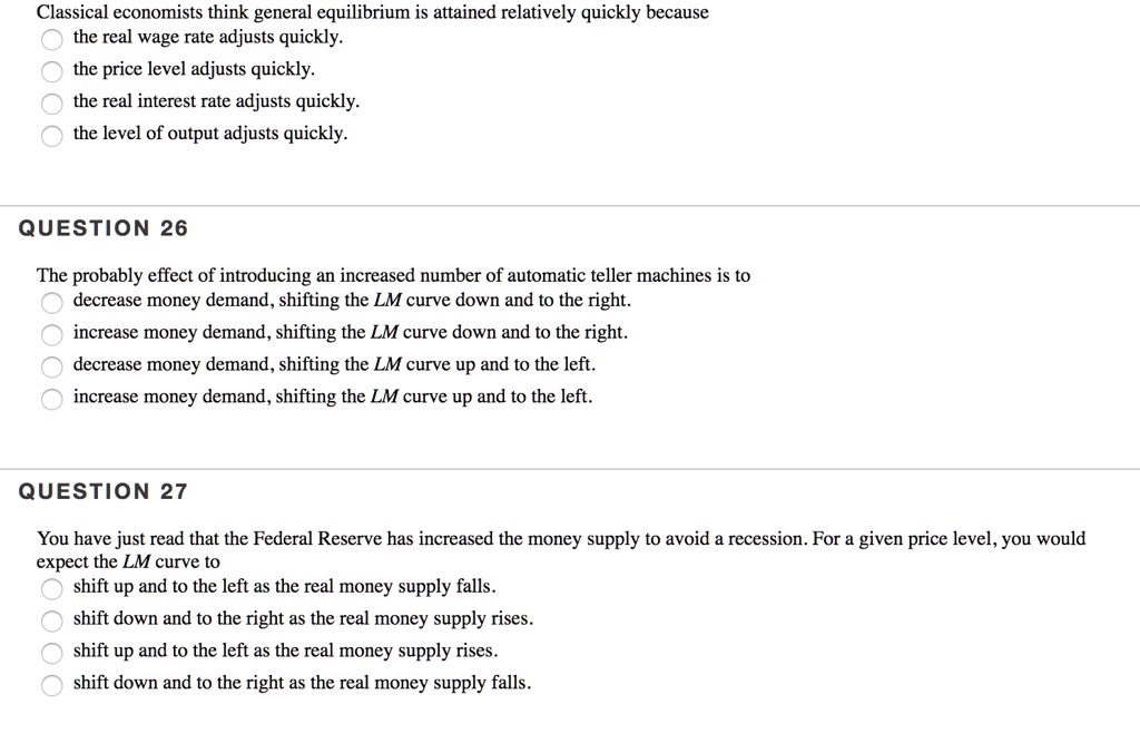 Classical economists think general equilibrium is attained relatively quickly because
the real wage rate adjusts quickly.
the price level adjusts quickly.
the real interest rate adjusts quickly.
the level of output adjusts quickly.
QUESTION 26
The probably effect of introducing an increased number of automatic teller machines is to
decrease money demand, shifting the LM curve down and to the right.
increase money demand, shifting the LM curve down and to the right.
decrease money demand, shifting the LM curve up and to the left.
increase money demand, shifting the LM curve up and to the left.
QUESTION 27
You have just read that the Federal Reserve has increased the money supply to avoid a recession. For a given price level, you would
expect the LM curve to
shift up and to the left as the real money supply falls.
shift down and to the right as the real money supply rises.
shift up and to the left as the real money supply rises.
shift down and to the right as the real money supply falls.