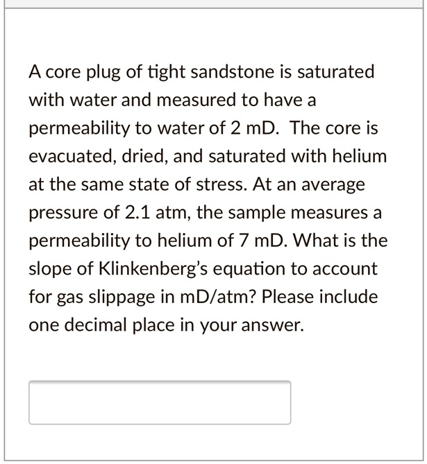 A core plug of tight sandstone is saturated with water and measured to have a permeability to water of 2 mD. The core is evacuated, dried, and saturated with helium at the same state of stress. At an average pressure of 2.1 atm, the sample measures a permeability to helium of 7 mD. What is the slope of Klinkenberg's equation to account for gas slippage in mD/atm? Please include one decimal place in your answer.